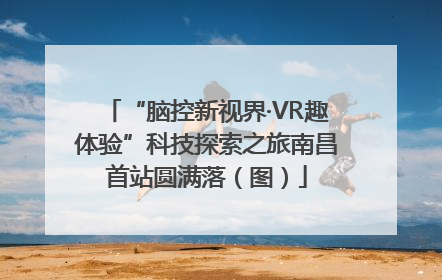 “脑控新视界·VR趣体验”科技探索之旅南昌首站圆满落（图）